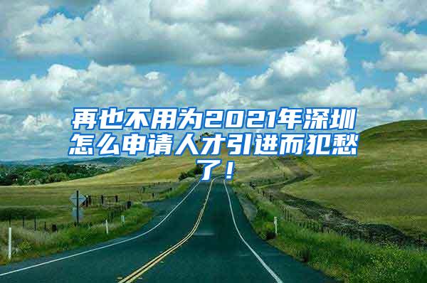 再也不用为2021年深圳怎么申请人才引进而犯愁了！