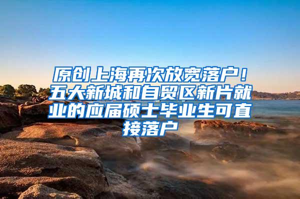 原创上海再次放宽落户！五大新城和自贸区新片就业的应届硕士毕业生可直接落户