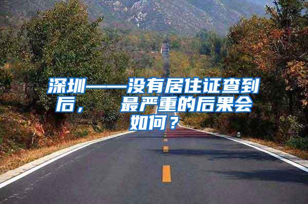 深圳——没有居住证查到后，  最严重的后果会如何？