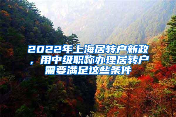 2022年上海居转户新政，用中级职称办理居转户需要满足这些条件
