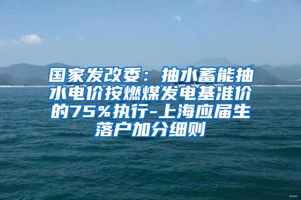 国家发改委：抽水蓄能抽水电价按燃煤发电基准价的75%执行-上海应届生落户加分细则