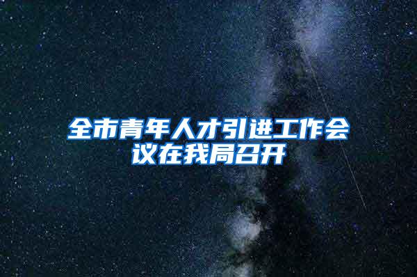 全市青年人才引进工作会议在我局召开