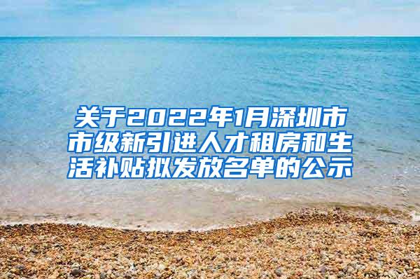 关于2022年1月深圳市市级新引进人才租房和生活补贴拟发放名单的公示