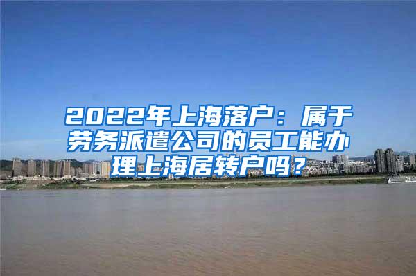2022年上海落户：属于劳务派遣公司的员工能办理上海居转户吗？