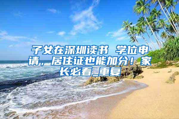 子女在深圳读书 学位申请，居住证也能加分！家长必看_重复