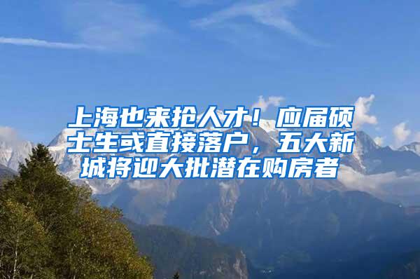 上海也来抢人才！应届硕士生或直接落户，五大新城将迎大批潜在购房者