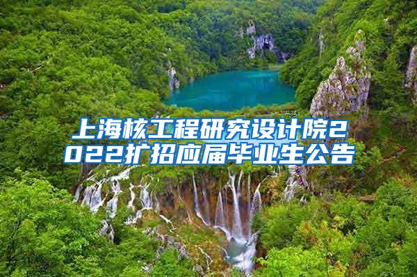 上海核工程研究设计院2022扩招应届毕业生公告