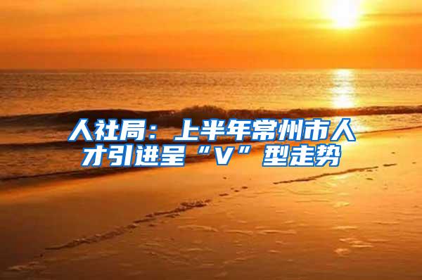 人社局：上半年常州市人才引进呈“V”型走势