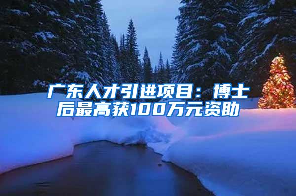 广东人才引进项目：博士后最高获100万元资助