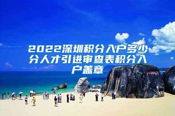 2022深圳积分入户多少分人才引进审查表积分入户盖章