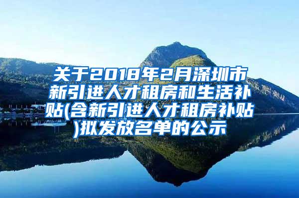 关于2018年2月深圳市新引进人才租房和生活补贴(含新引进人才租房补贴)拟发放名单的公示