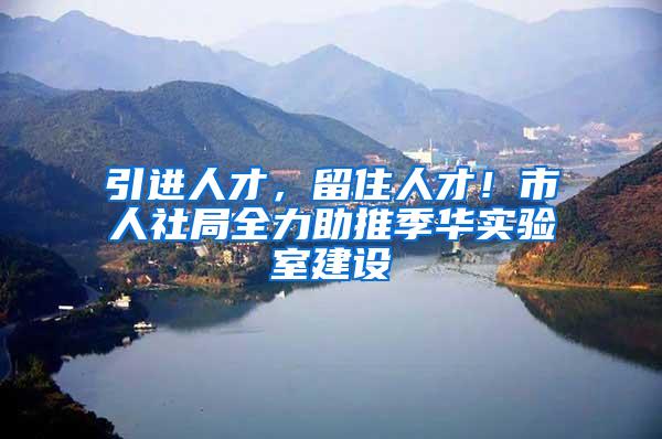 引进人才，留住人才！市人社局全力助推季华实验室建设
