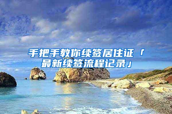 手把手教你续签居住证「最新续签流程记录」