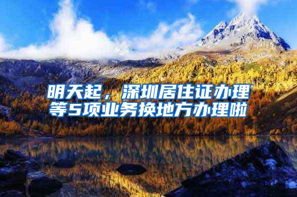 明天起，深圳居住证办理等5项业务换地方办理啦
