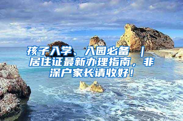 孩子入学、入园必备 ｜ 居住证最新办理指南，非深户家长请收好！