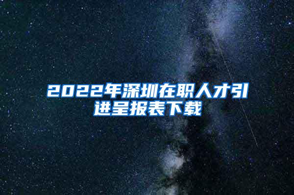 2022年深圳在职人才引进呈报表下载