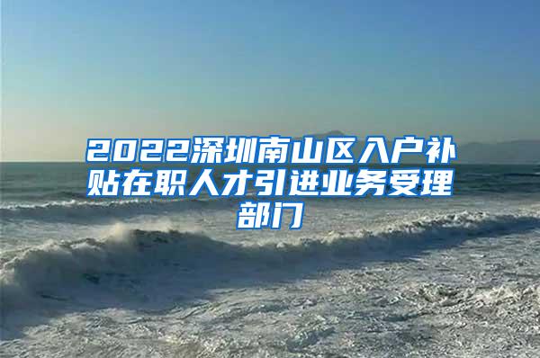 2022深圳南山区入户补贴在职人才引进业务受理部门
