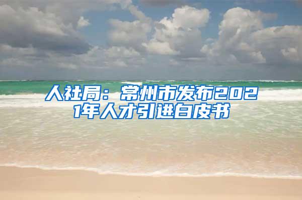 人社局：常州市发布2021年人才引进白皮书