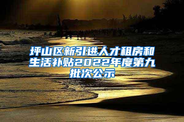 坪山区新引进人才租房和生活补贴2022年度第九批次公示