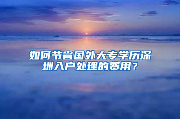 如何节省国外大专学历深圳入户处理的费用？