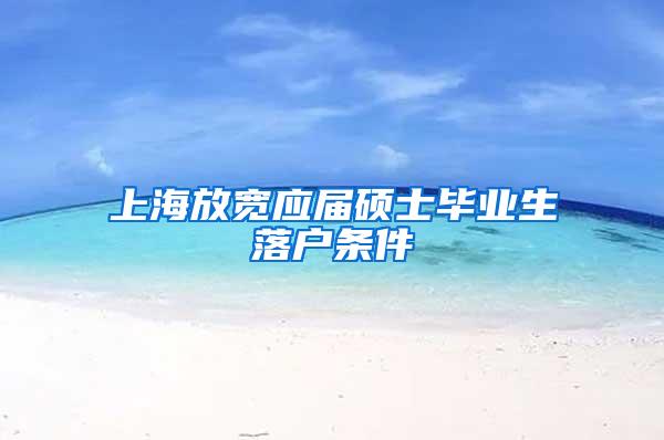 上海放宽应届硕士毕业生落户条件