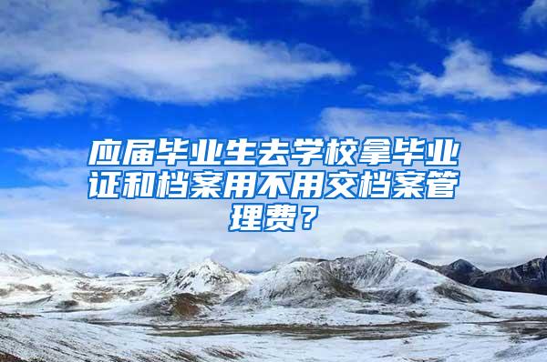 应届毕业生去学校拿毕业证和档案用不用交档案管理费？