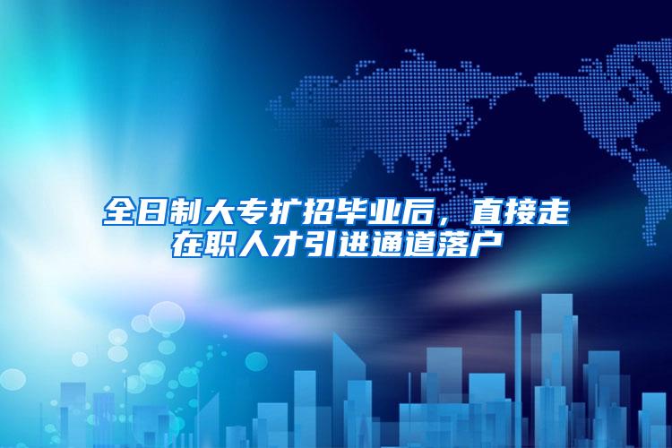 全日制大专扩招毕业后，直接走在职人才引进通道落户