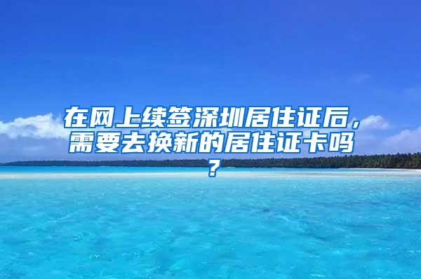 在网上续签深圳居住证后，需要去换新的居住证卡吗？
