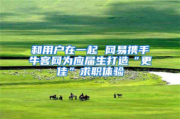 和用户在一起 网易携手牛客网为应届生打造“更佳”求职体验