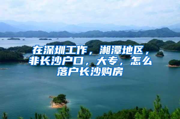 在深圳工作，湘潭地区，非长沙户口，大专，怎么落户长沙购房