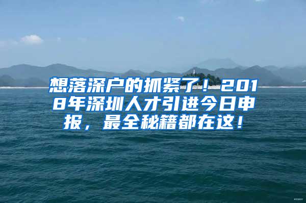 想落深户的抓紧了！2018年深圳人才引进今日申报，最全秘籍都在这！