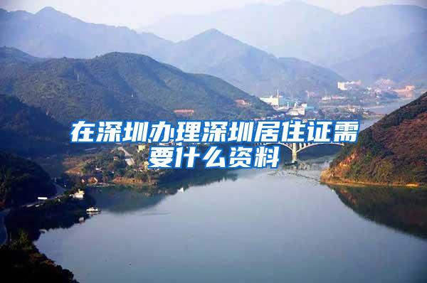 在深圳办理深圳居住证需要什么资料