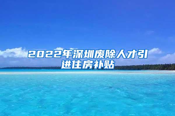 2022年深圳废除人才引进住房补贴
