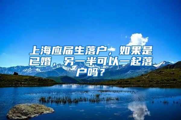 上海应届生落户，如果是已婚，另一半可以一起落户吗？