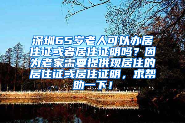 深圳65岁老人可以办居住证或者居住证明吗？因为老家需要提供现居住的居住证或居住证明，求帮助一下！