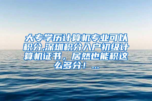 大专学历计算机专业可以积分,深圳积分入户初级计算机证书，居然也能积这么多分！...