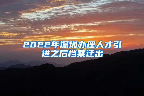 2022年深圳办理人才引进之后档案迁出