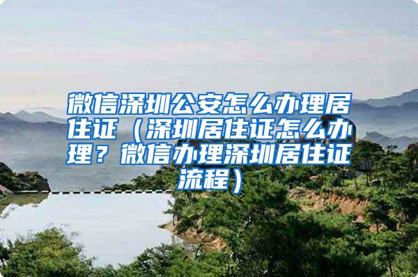 微信深圳公安怎么办理居住证（深圳居住证怎么办理？微信办理深圳居住证流程）
