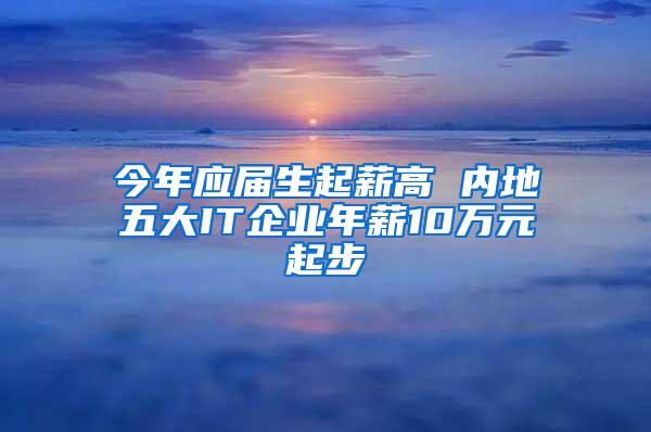 今年应届生起薪高 内地五大IT企业年薪10万元起步