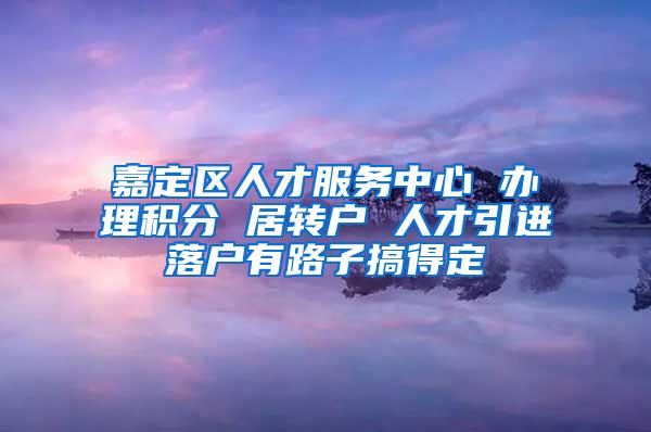 嘉定区人才服务中心 办理积分 居转户 人才引进落户有路子搞得定