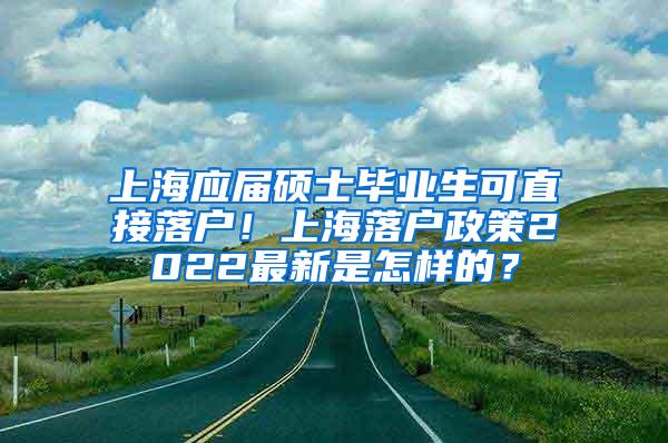 上海应届硕士毕业生可直接落户！上海落户政策2022最新是怎样的？