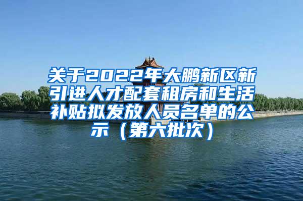 关于2022年大鹏新区新引进人才配套租房和生活补贴拟发放人员名单的公示（第六批次）