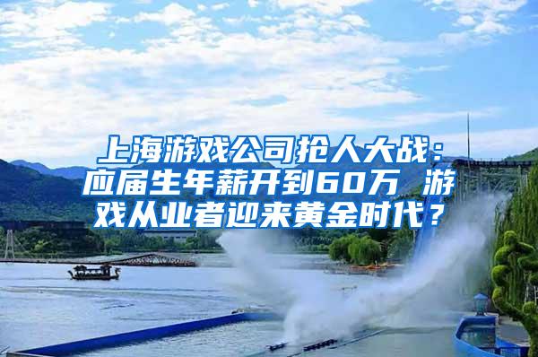 上海游戏公司抢人大战：应届生年薪开到60万 游戏从业者迎来黄金时代？
