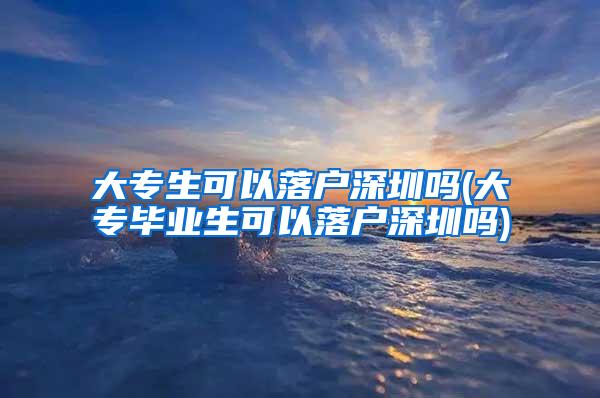 大专生可以落户深圳吗(大专毕业生可以落户深圳吗)