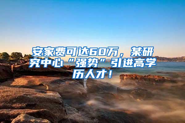 安家费可达60万，某研究中心“强势”引进高学历人才！