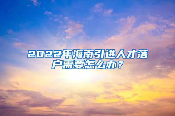 2022年海南引进人才落户需要怎么办？
