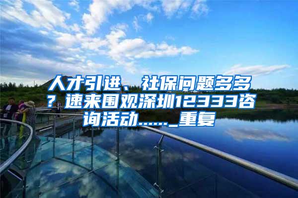 人才引进、社保问题多多？速来围观深圳12333咨询活动......_重复