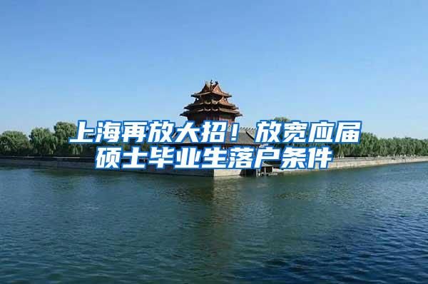 上海再放大招！放宽应届硕士毕业生落户条件