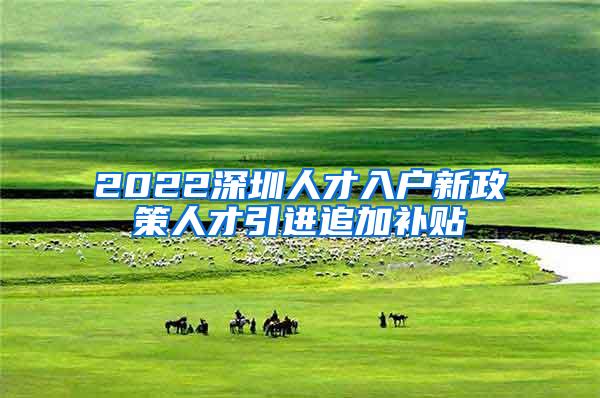 2022深圳人才入户新政策人才引进追加补贴