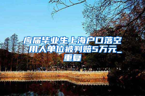 应届毕业生上海户口落空 用人单位被判赔5万元_重复